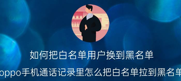 如何把白名单用户换到黑名单 oppo手机通话记录里怎么把白名单拉到黑名单？